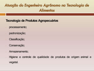 Tecnologia de Produtos Agropecuários
- processamento;
- padronização;
- Classificação;
- Conservação;
- Armazenamento;
- Higiene e controle de qualidade de produtos de origem animal e
vegetal.
 