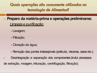  Preparo da matéria-prima e operações preliminares:
Limpeza e purificação:
- Lavagem;
- Filtração;
- Cloração da água;
- R
emoção das partes indesejáveis (película, vísceras, ossos etc.);
- Desintegração e separação dos componentes(inclui processos
de extração, moagem, trituração, centrifugação, filtração).
 
