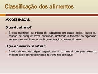 Classificação dos alimentos
NOÇÕESBÁSICAS:
O que é oalimento?
 É toda substância ou mistura de substâncias em estado sólido, líquido ou
pastoso, ou qualquer forma adequada, destinada a fornecer ao organismo
elementos normais à sua formação, manutenção e desenvolvimento.
O queé oalim
ento“innaturaF?
 É todo alimento de origem vegetal, animal ou mineral, que para consumo
imediato exige apenas a remoção da parte não comestível.
 