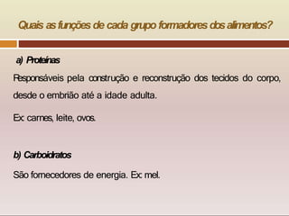 Quais asfunçõesde cada grupo formadoresdosalimentos?
a) Proteínas
R
esponsáveis pela construção e reconstrução dos tecidos do corpo,
desde o embrião até a idade adulta.
Ex: carnes, leite, ovos.
b) Carboidratos
São fornecedores de energia. Ex: mel.
 