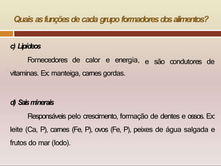 Quais asfunçõesde cada grupo formadoresdosalimentos?
e são condutores de
c) Lipídeos
Fornecedores de calor e energia,
vitaminas. Ex: manteiga, carnes gordas.
d) Saism
inerais
Responsáveis pelo crescimento, formação de dentes e ossos. Ex:
leite (Ca, P), carnes (Fe, P), ovos (Fe, P), peixes de água salgada e
frutos do mar (Iodo).
 