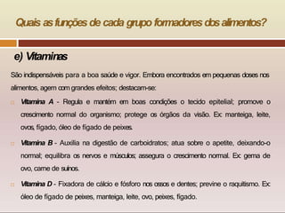 e) Vitaminas
São indispensáveis para a boa saúde e vigor. Embora encontrados em pequenas doses nos
alimentos, agem com grandes efeitos; destacam-se:
 Vitamina A - Regula e mantém em boas condições o tecido epitelial; promove o
crescimento normal do organismo; protege os órgãos da visão. Ex: manteiga, leite,
ovos, fígado, óleo de fígado de peixes.
 Vitamina B - Auxilia na digestão de carboidratos; atua sobre o apetite, deixando-o
normal; equilibra os nervos e músculos; assegura o crescimento normal. Ex: gema de
ovo, carne de suínos.
 Vitamina D - Fixadora de cálcio e fósforo nos ossos e dentes; previne o raquitismo. Ex:
óleo de fígado de peixes, manteiga, leite, ovo, peixes, fígado.
Quais asfunçõesde cada grupo formadoresdosalimentos?
 