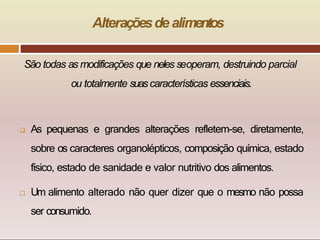 Alteraçõesde alimentos
São todas as modificações que neles seoperam, destruindo parcial
ou totalmente suascaracterísticas essenciais.
 As pequenas e grandes alterações refletem-se, diretamente,
sobre os caracteres organolépticos, composição química, estado
físico, estado de sanidade e valor nutritivo dos alimentos.
 Um alimento alterado não quer dizer que o mesmo não possa
ser consumido.
 