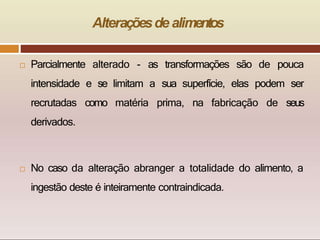 Alteraçõesde alimentos
 Parcialmente alterado - as transformações são de pouca
intensidade e se limitam a sua superfície, elas podem ser
recrutadas como matéria prima, na fabricação de seus
derivados.
 No caso da alteração abranger a totalidade do alimento, a
ingestão deste é inteiramente contraindicada.
 