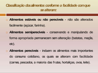 Classificação dosalimentosconforme a facilidade comque
sealteram:
 Alimentos estáveis ou não perecíveis - não são alterados
facilmente (açúcar, farinha).
 Alimentos semiperecíveis - conservando e manipulando de
forma apropriada permanecem sem alteração (batatas, maçãs,
etc).
 Alimentos perecíveis - incluem os alimentos mais importantes
do consumo cotidiano, os quais se alteram com facilidade
(carnes, pescados, a maioria das frutas, hortaliças, ovos, leite).
 