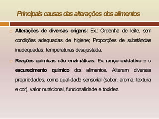 Principaiscausasdasalterações dosalimentos
 Alterações de diversas origens: Ex.: Ordenha de leite, sem
condições adequadas de higiene; Proporções de substâncias
inadequadas; temperaturas desajustada.
 Reações químicas não enzimáticas: Ex: ranço oxidativo e o
escurecimento químico dos alimentos. Alteram diversas
propriedades, como qualidade sensorial (sabor, aroma, textura
e cor), valor nutricional, funcionalidade e toxidez.
 