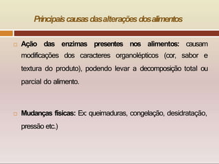 Principaiscausasdasalteraçõesdosalimentos
 Ação das enzimas presentes nos alimentos: causam
modificações dos caracteres organolépticos (cor, sabor e
textura do produto), podendo levar a decomposição total ou
parcial do alimento.
 Mudanças físicas: Ex: queimaduras, congelação, desidratação,
pressão etc.)
 
