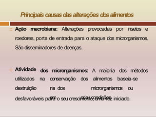 Principaiscausasdasalterações dosalimentos
 Ação macrobiana: Alterações provocadas por insetos e
roedores, porta de entrada para o ataque dos microrganismos.
São disseminadores de doenças.
dos microrganismos: A maioria dos métodos
 Atividade
utilizados
destruição
na conservação dos alimentos baseia-se
na dos microrganismos ou
em criar condições
desfavoráveis para o seu crescimento, uma vez iniciado.
 