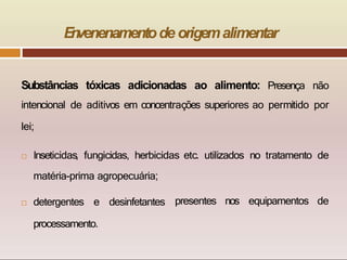E
n
venenamentode origemalimentar
Substâncias tóxicas adicionadas ao alimento: Presença não
intencional de aditivos em concentrações superiores ao permitido por
lei;
 Inseticidas, fungicidas, herbicidas etc. utilizados no tratamento de
presentes nos equipamentos de
matéria-prima agropecuária;
 detergentes e desinfetantes
processamento.
 