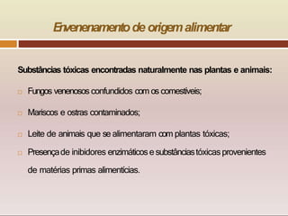 E
n
venenamentode origemalimentar
Substâncias tóxicas encontradas naturalmente nas plantas e animais:
 Fungos venenosos confundidos com os comestíveis;
 Mariscos e ostras contaminados;
 Leite de animais que se alimentaram com plantas tóxicas;
 Presençade inibidores enzimáticose substânciastóxicas provenientes
de matérias primas alimentícias.
 