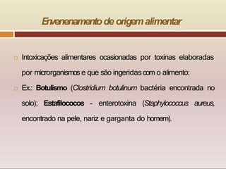  Intoxicações alimentares ocasionadas por toxinas elaboradas
por microrganismos e que são ingeridascom o alimento:
 Ex.: Botulismo (Clostridium botulinum bactéria encontrada no
solo); Estafilococos - enterotoxina (Staphylococcus aureus,
encontrado na pele, nariz e garganta do homem).
E
n
venenamentode origemalimentar
 