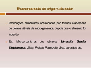  Intoxicações alimentares ocasionadas por toxinas elaboradas
de células viáveis de microrganismos, depois que o alimento foi
ingerido.
 Ex.: Microorganismos dos gêneros Salm
onella, S
h
igella,
Streptococcus, Vibrio, Proteus, Pasteurella, vírus, parasitas etc.
E
n
venenamentode origemalimentar
 