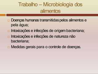 Trabalho – Microbiologia dos
alimentos
 Doenças humanas transmitidaspelos alimentos e
pela água;
 Intoxicações e infecções de origem bacteriana;
 Intoxicações e infecções de natureza não
bacteriana;
 Medidas gerais para o controle de doenças.
 