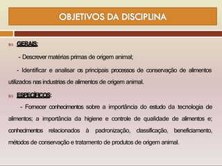 GERAIS:
- Descrever matérias primas de origem animal;
- Identificar e analisar os principais processos de conservação de alimentos
utilizados nas industrias de alimentos de origem animal.
 ESPECÍFICOS:
- Fornecer conhecimentos sobre a importância do estudo da tecnologia de
alimentos; a importância da higiene e controle de qualidade de alimentos e;
conhecimentos relacionados à padronização, classificação, beneficiamento,
métodos de conservação e tratamento de produtos de origem animal.
 