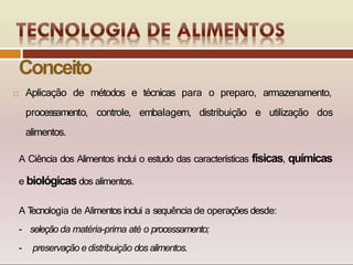 e técnicas para o preparo, armazenamento,
embalagem, distribuição e utilização dos
 Aplicação de métodos
processamento, controle,
alimentos.
A Ciência dos Alimentos inclui o estudo das características físicas, químicas
e biológicasdos alimentos.
A T
ecnologia de Alimentos inclui a sequência de operações desde:
- seleção da matéria-prima até o processamento;
- preservação edistribuição dos alimentos.
Conceito
 