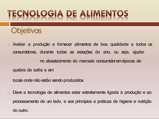  Avaliar a produção e fornecer alimentos de boa qualidade a todos os
consumidores, durante todas as estações do ano, ou seja, ajudar
no abastecimento do mercado consumidoremépocas de
quebra de safra e em
locais onde não estão sendo produzidos.
 Deve a tecnologia de alimentos estar estreitamente ligada à produção e ao
processamento de um lado, e aos princípios e práticas de higiene e nutrição
do outro.
Objetivos
 