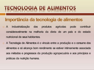 Importância da tecnologia de alimentos
 A industrialização dos produtos agrícolas pode contribuir
consideravelmente na melhoria da dieta de um país e do estado
nutricional de seushabitantes.
 A Tecnologia de Alimentos é o vínculo entre a produção e o consumo dos
alimentos e só alcança bom rendimento se estiver intimamente associada
aos métodos e progressos da produção agropecuária e aos princípios e
práticas da nutrição humana.
 