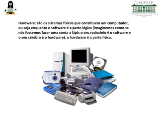 Hardware: são os sistemas físicos que constituem um computador,
ou seja enquanto o software é a parte lógica (imaginemos como se
nós fossemos fazer uma conta a lápis o seu raciocínio é o software e
o seu cérebro é o hardware), o hardware é a parte física.

 