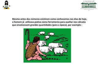 Mesmo antes dos números existirem como conhecemos nos dias de hoje,
o homem já utilizava pedras como ferramenta para auxiliar nos cálculos
que envolvessem grandes quantidades (para a época), por exemplo :

 