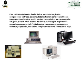 Com o desenvolvimento da eletrônica, a miniaturização dos
componentes elétricos, os computadores ficaram consideravelmente
menores e mais baratos, sendo possível comercializar para a população
em geral, e assim entre os anos de 1960 e 1970 surgem os primeiros
computadores comerciais (voltados para empresas menores como o
comercio) e pessoais, que são os computadores como conhecemos hoje.

 