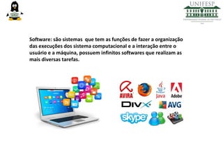 Software: são sistemas que tem as funções de fazer a organização
das execuções dos sistema computacional e a interação entre o
usuário e a máquina, possuem infinitos softwares que realizam as
mais diversas tarefas.

 
