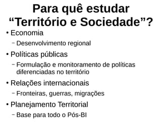 Para quê estudar
“Território e Sociedade”?
●
Economia
– Desenvolvimento regional
●
Políticas públicas
– Formulação e monitoramento de políticas
diferenciadas no território
●
Relações internacionais
– Fronteiras, guerras, migrações
●
Planejamento Territorial
– Base para todo o Pós-BI
 