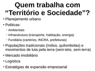 Quem trabalha com
“Território e Sociedade”?
●
Planejamento urbano
●
Políticas:
– Ambientais
– Infraestrutura (transporte, habitação, energia)
– Fundiária (cartórios, INCRA, prefeituras)
●
Populações tradicionais (índios, quilombolas) e
movimentos de luta pela terra (sem-teto, sem-terra)
●
Mercado imobiliário
●
Logística
●
Estratégias de expansão empresarial
 