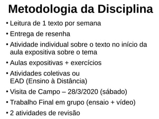 Metodologia da Disciplina
●
Leitura de 1 texto por semana
●
Entrega de resenha
●
Atividade individual sobre o texto no início da
aula expositiva sobre o tema
●
Aulas expositivas + exercícios
●
Atividades coletivas ou
EAD (Ensino à Distância)
●
Visita de Campo – 28/3/2020 (sábado)
●
Trabalho Final em grupo (ensaio + vídeo)
●
2 atividades de revisão
 