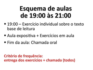 Esquema de aulasEsquema de aulas
de 19:00 às 21:00de 19:00 às 21:00
 19:00 – Exercício individual sobre o texto
base de leitura
 Aula expositiva + Exercícios em aula
 Fim da aula: Chamada oral
Critério de frequência:
entrega dos exercícios + chamada (todos)
 
