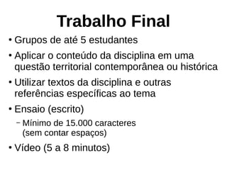 Trabalho Final
●
Grupos de até 5 estudantes
●
Aplicar o conteúdo da disciplina em uma
questão territorial contemporânea ou histórica
●
Utilizar textos da disciplina e outras
referências específicas ao tema
●
Ensaio (escrito)
– Mínimo de 15.000 caracteres
(sem contar espaços)
●
Vídeo (5 a 8 minutos)
 