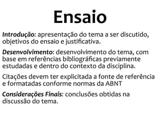 Ensaio
Introdução: apresentação do tema a ser discutido,
objetivos do ensaio e justificativa.
Desenvolvimento: desenvolvimento do tema, com
base em referências bibliográficas previamente
estudadas e dentro do contexto da disciplina.
Citações devem ter explicitada a fonte de referência
e formatadas conforme normas da ABNT
Considerações Finais: conclusões obtidas na
discussão do tema.
 