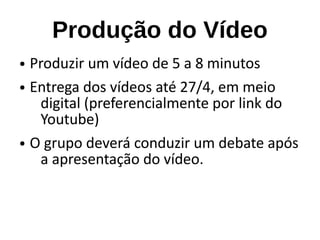 Produção do Vídeo
● Produzir um vídeo de 5 a 8 minutos
● Entrega dos vídeos até 27/4, em meio
digital (preferencialmente por link do
Youtube)
● O grupo deverá conduzir um debate após
a apresentação do vídeo.
 