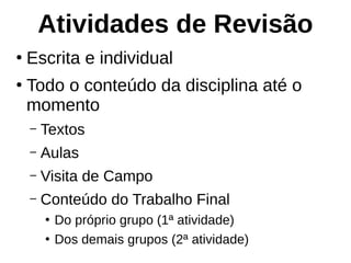 Atividades de Revisão
●
Escrita e individual
●
Todo o conteúdo da disciplina até o
momento
– Textos
– Aulas
– Visita de Campo
– Conteúdo do Trabalho Final
●
Do próprio grupo (1ª atividade)
●
Dos demais grupos (2ª atividade)
 