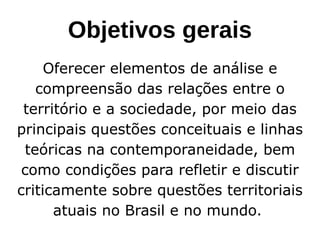 Objetivos gerais
Oferecer elementos de análise e
compreensão das relações entre o
território e a sociedade, por meio das
principais questões conceituais e linhas
teóricas na contemporaneidade, bem
como condições para refletir e discutir
criticamente sobre questões territoriais
atuais no Brasil e no mundo.
 