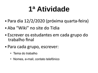 1ª Atividade
 Para dia 12/2/2020 (próxima quarta-feira)
 Aba “Wiki” no site do Tidia
 Escrever os estudantes em cada grupo do
trabalho final
 Para cada grupo, escrever:
●
Tema do trabalho
●
Nomes, e-mail, contato telefônico
 