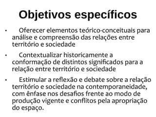 Objetivos específicos
• Oferecer elementos teórico-conceituais para
análise e compreensão das relações entre
território e sociedade
• Contextualizar historicamente a
conformação de distintos significados para a
relação entre território e sociedade
• Estimular a reflexão e debate sobre a relação
território e sociedade na contemporaneidade,
com ênfase nos desafios frente ao modo de
produção vigente e conflitos pela apropriação
do espaço.
 