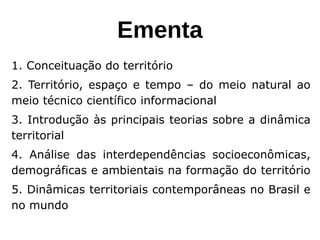 Ementa
1. Conceituação do território
2. Território, espaço e tempo – do meio natural ao
meio técnico científico informacional
3. Introdução às principais teorias sobre a dinâmica
territorial
4. Análise das interdependências socioeconômicas,
demográficas e ambientais na formação do território
5. Dinâmicas territoriais contemporâneas no Brasil e
no mundo
 