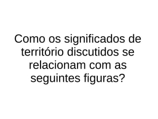 Como os significados de
território discutidos se
relacionam com as
seguintes figuras?
 