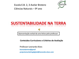 Escola E.B. 2, 3 Avelar Brotero Ciências Naturais – 9º ano SUSTENTABILIDADE NA TERRA  Apresentação verbal do ano letivo pelo professor                                        Conteúdos Curriculares e Critérios de Avaliação Professor Leonardo Alves leonardommn@gmail projectomarketingdigital@leonardo-alves.com 