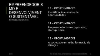 EMPREENDEDORIS
MO E
DESENVOLVIMENT
O SUSTENTÁVEL
13 - OPORTUNIDADES
Identificação e análise de
oportunidades
14 - OPORTUNIDADES
Empreendedorismo corporativo,
startup, social
15 – OPORTUNIDADES
A sociedade em rede, formação de
alianças
Conteúdo programático:
8/6/2014 PROF. MS. AGNES ARRUDA | EMPREENDEDORISMO E DESENVOLVIMENTO SUSTENTÁVEL 10
 
