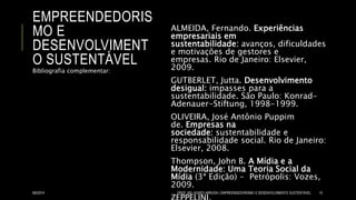 EMPREENDEDORIS
MO E
DESENVOLVIMENT
O SUSTENTÁVEL
ALMEIDA, Fernando. Experiências
empresariais em
sustentabilidade: avanços, dificuldades
e motivações de gestores e
empresas. Rio de Janeiro: Elsevier,
2009.
GUTBERLET, Jutta. Desenvolvimento
desigual: impasses para a
sustentabilidade. São Paulo: Konrad-
Adenauer-Stiftung, 1998-1999.
OLIVEIRA, José Antônio Puppim
de. Empresas na
sociedade: sustentabilidade e
responsabilidade social. Rio de Janeiro:
Elsevier, 2008.
Thompson, John B. A Mídia e a
Modernidade: Uma Teoria Social da
Mídia (3ª Edição) - Petrópolis: Vozes,
2009.
Bibliografia complementar:
8/6/2014 PROF. MS. AGNES ARRUDA | EMPREENDEDORISMO E DESENVOLVIMENTO SUSTENTÁVEL 15
 