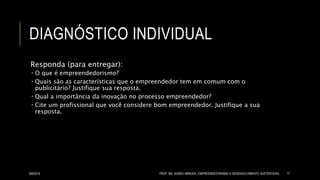 DIAGNÓSTICO INDIVIDUAL
Responda (para entregar):
 O que é empreendedorismo?
 Quais são as características que o empreendedor tem em comum com o
publicitário? Justifique sua resposta.
 Qual a importância da inovação no processo empreendedor?
 Cite um profissional que você considere bom empreendedor. Justifique a sua
resposta.
8/6/2014 PROF. MS. AGNES ARRUDA | EMPREENDEDORISMO E DESENVOLVIMENTO SUSTENTÁVEL 17
 