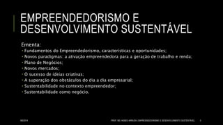 EMPREENDEDORISMO E
DESENVOLVIMENTO SUSTENTÁVEL
Ementa:
 Fundamentos do Empreendedorismo, características e oportunidades;
 Novos paradigmas: a ativação empreendedora para a geração de trabalho e renda;
 Plano de Negócios;
 Novos mercados;
 O sucesso de ideias criativas;
 A superação dos obstáculos do dia a dia empresarial;
 Sustentabilidade no contexto empreendedor;
 Sustentabilidade como negócio.
8/6/2014 PROF. MS. AGNES ARRUDA | EMPREENDEDORISMO E DESENVOLVIMENTO SUSTENTÁVEL 3
 