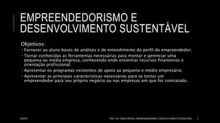 EMPREENDEDORISMO E
DESENVOLVIMENTO SUSTENTÁVEL
Objetivos:
 Fornecer ao aluno bases de análises e de entendimento do perfil do empreendedor;
 Tornar conhecidas as ferramentas necessárias para montar e gerenciar uma
pequena ou média empresa, conhecendo onde encontrar recursos financeiros e
orientação profissional;
 Apresentar os programas existentes de apoio ao pequeno e médio empresário;
 Apresentar as principais características necessárias para se tornar um
empreendedor para seu próprio negócio ou nas empresas em que for contratado.
8/6/2014 PROF. MS. AGNES ARRUDA | EMPREENDEDORISMO E DESENVOLVIMENTO SUSTENTÁVEL 4
 