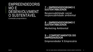 EMPREENDEDORIS
MO E
DESENVOLVIMENT
O SUSTENTÁVEL
7 – EMPREENDEDORISMO E
SUSTENTABILIDADE
Responsabilidade social,
responsabilidade ambiental
8 – EMPREENDEDORISMO E
SUSTENTABILIDADE
Marketing Ambiental
9 - COMPORTAMENTOS DO
EMPREENDEDOR
Empreendedor X Empresário
Conteúdo programático:
8/6/2014 PROF. MS. AGNES ARRUDA | EMPREENDEDORISMO E DESENVOLVIMENTO SUSTENTÁVEL 8
 