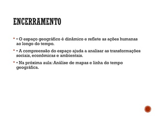 ENCERRAMENTO
 • O espaço geográfico é dinâmico e reflete as ações humanas
ao longo do tempo.
 • A compreensão do espaço ajuda a analisar as transformações
sociais, econômicas e ambientais.
 • Na próxima aula: Análise de mapas e linha do tempo
geográfica.
 