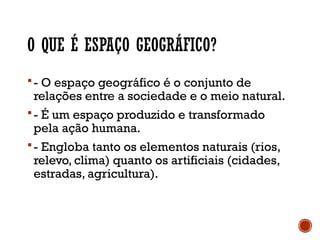 O QUE É ESPAÇO GEOGRÁFICO?
- O espaço geográfico é o conjunto de
relações entre a sociedade e o meio natural.
- É um espaço produzido e transformado
pela ação humana.
- Engloba tanto os elementos naturais (rios,
relevo, clima) quanto os artificiais (cidades,
estradas, agricultura).
 
