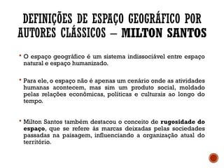 DEFINIÇÕES DE ESPAÇO GEOGRÁFICO POR
AUTORES CLÁSSICOS – MILTON SANTOS
 O espaço geográfico é um sistema indissociável entre espaço
natural e espaço humanizado.
 Para ele, o espaço não é apenas um cenário onde as atividades
humanas acontecem, mas sim um produto social, moldado
pelas relações econômicas, políticas e culturais ao longo do
tempo.
 Milton Santos também destacou o conceito de rugosidade do
espaço, que se refere às marcas deixadas pelas sociedades
passadas na paisagem, influenciando a organização atual do
território.
 
