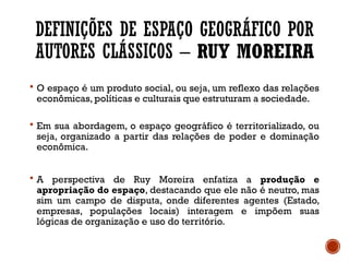 DEFINIÇÕES DE ESPAÇO GEOGRÁFICO POR
AUTORES CLÁSSICOS – RUY MOREIRA
 O espaço é um produto social, ou seja, um reflexo das relações
econômicas, políticas e culturais que estruturam a sociedade.
 Em sua abordagem, o espaço geográfico é territorializado, ou
seja, organizado a partir das relações de poder e dominação
econômica.
 A perspectiva de Ruy Moreira enfatiza a produção e
apropriação do espaço, destacando que ele não é neutro, mas
sim um campo de disputa, onde diferentes agentes (Estado,
empresas, populações locais) interagem e impõem suas
lógicas de organização e uso do território.
 