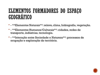 ELEMENTOS FORMADORES DO ESPAÇO
GEOGRÁFICO
 - **Elementos Naturais**: relevo, clima, hidrografia, vegetação.
 - **Elementos Humanos/Culturais**: cidades, redes de
transporte, indústrias, tecnologia.
 - **Interação entre Sociedade e Natureza**: processos de
ocupação e exploração do território.
 